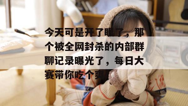 今天可是开了眼了，那个被全网封杀的内部群聊记录曝光了，每日大赛带你吃个爽！  第1张