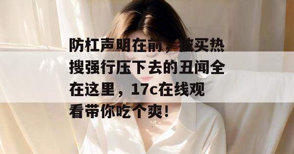 防杠声明在前,被买热搜强行压下去的丑闻全在这里,17c在线观看带你吃个爽! 第1张 防杠声明在前,被买热搜强行压下去的丑闻全在这里,17c在线观看带你吃个爽! 第1张
