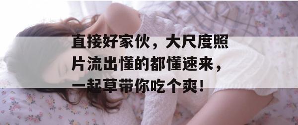 直接好家伙，大尺度照片流出懂的都懂速来，一起草带你吃个爽！  第1张