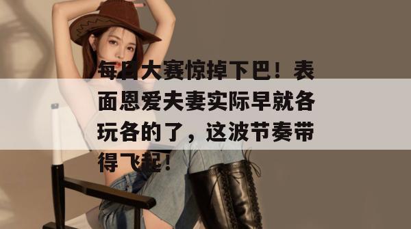每日大赛惊掉下巴！表面恩爱夫妻实际早就各玩各的了，这波节奏带得飞起！  第1张