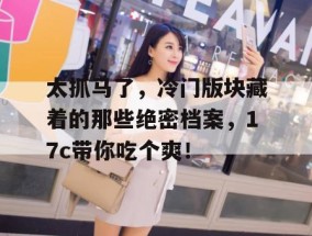 太抓马了，冷门版块藏着的那些绝密档案，17c带你吃个爽！