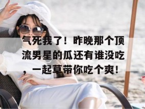 气死我了！昨晚那个顶流男星的瓜还有谁没吃，一起草带你吃个爽！