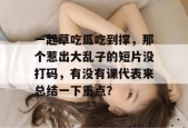 一起草吃瓜吃到撑，那个惹出大乱子的短片没打码，有没有课代表来总结一下重点？