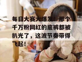 每日大赛大爆发！那个千万粉网红的底裤都被扒光了，这波节奏带得飞起！