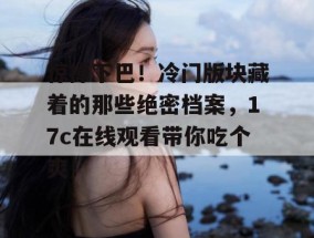 惊掉下巴！冷门版块藏着的那些绝密档案，17c在线观看带你吃个爽！