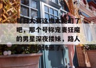 每日大赛这也太魔幻了吧，那个号称宠妻狂魔的男星深夜搂妹，路人看完直接转黑了。
