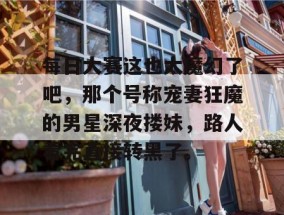 每日大赛这也太魔幻了吧，那个号称宠妻狂魔的男星深夜搂妹，路人看完直接转黑了。