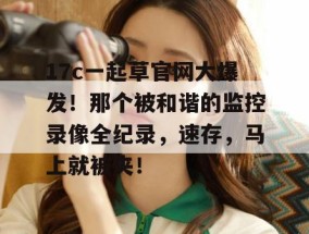 17c一起草官网大爆发！那个被和谐的监控录像全纪录，速存，马上就被夹！