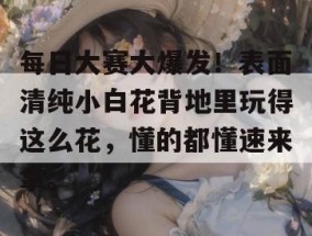 每日大赛大爆发！表面清纯小白花背地里玩得这么花，懂的都懂速来拿。
