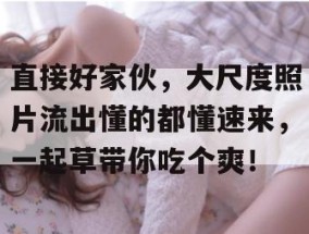 直接好家伙，大尺度照片流出懂的都懂速来，一起草带你吃个爽！