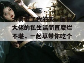 太离谱了我的天，圈内大佬的私生活简直糜烂不堪，一起草带你吃个爽！