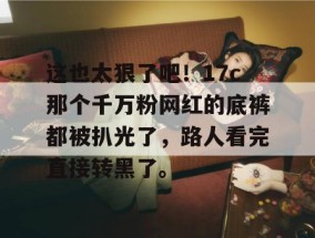这也太狠了吧！17c那个千万粉网红的底裤都被扒光了，路人看完直接转黑了。