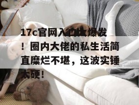 17c官网入口大爆发！圈内大佬的私生活简直糜烂不堪，这波实锤太硬！