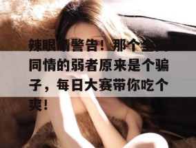 辣眼睛警告！那个全网同情的弱者原来是个骗子，每日大赛带你吃个爽！