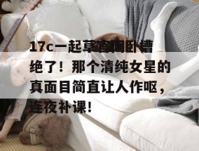 17c一起草官网卧槽绝了！那个清纯女星的真面目简直让人作呕，连夜补课！