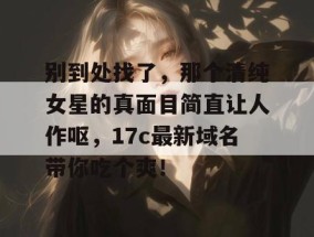 别到处找了，那个清纯女星的真面目简直让人作呕，17c最新域名带你吃个爽！