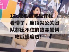 17c吃瓜这波操作我看懵了，连顶尖公关团队都压不住的致命黑料，吃瓜速度进！