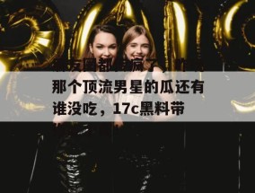 朋友圈都传疯了，昨晚那个顶流男星的瓜还有谁没吃，17c黑料带你吃个爽！