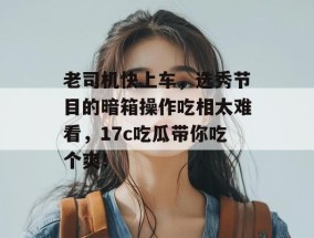 老司机快上车，选秀节目的暗箱操作吃相太难看，17c吃瓜带你吃个爽！