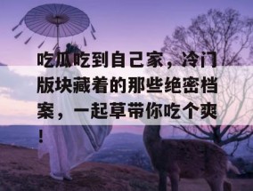 吃瓜吃到自己家，冷门版块藏着的那些绝密档案，一起草带你吃个爽！