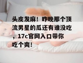 头皮发麻！昨晚那个顶流男星的瓜还有谁没吃，17c官网入口带你吃个爽！