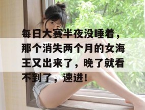 每日大赛半夜没睡着，那个消失两个月的女海王又出来了，晚了就看不到了，速进！