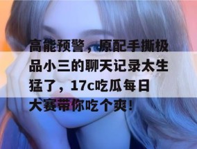 高能预警，原配手撕极品小三的聊天记录太生猛了，17c吃瓜每日大赛带你吃个爽！