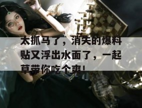太抓马了，消失的爆料贴又浮出水面了，一起草带你吃个爽！