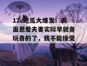 17c吃瓜大爆发！表面恩爱夫妻实际早就各玩各的了，我不能接受！