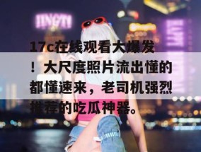 17c在线观看大爆发！大尺度照片流出懂的都懂速来，老司机强烈推荐的吃瓜神器。