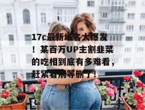 17c最新域名大爆发！某百万UP主割韭菜的吃相到底有多难看，赶紧看别等删了！