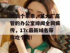 我滴个乖乖，某大厂高管的办公室绯闻全网疯传，17c最新域名带你吃个爽！