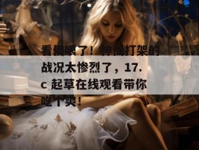 看傻眼了！神仙打架的战况太惨烈了，17.c 起草在线观看带你吃个爽！
