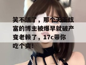 笑不活了，那个天天炫富的博主被爆早就破产变老赖了，17c带你吃个爽！