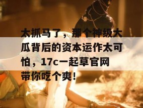 太抓马了，那个神级大瓜背后的资本运作太可怕，17c一起草官网带你吃个爽！