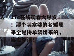 17c在线观看大爆发！那个装富婆的名媛原来全是拼单装出来的，连夜补课！