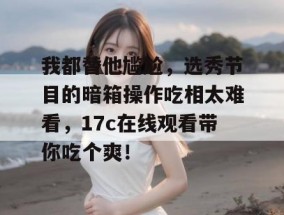 我都替他尴尬，选秀节目的暗箱操作吃相太难看，17c在线观看带你吃个爽！