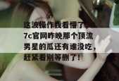 这波操作我看懵了，17c官网昨晚那个顶流男星的瓜还有谁没吃，赶紧看别等删了！