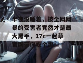 半夜没睡着，被全网网暴的受害者竟然才是最大黑手，17c一起草官网带你吃个爽！
