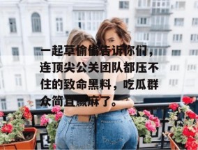 一起草偷偷告诉你们，连顶尖公关团队都压不住的致命黑料，吃瓜群众简直赢麻了。