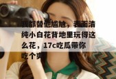 我都替他尴尬，表面清纯小白花背地里玩得这么花，17c吃瓜带你吃个爽！