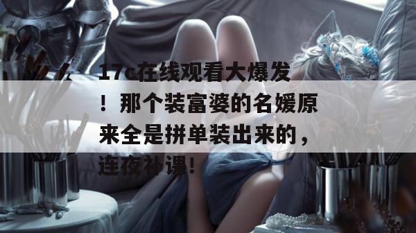 17c在线观看大爆发!那个装富婆的名媛原来全是拼单装出来的,连夜补课! 第1张 17c在线观看大爆发!那个装富婆的名媛原来全是拼单装出来的,连夜补课! 第1张