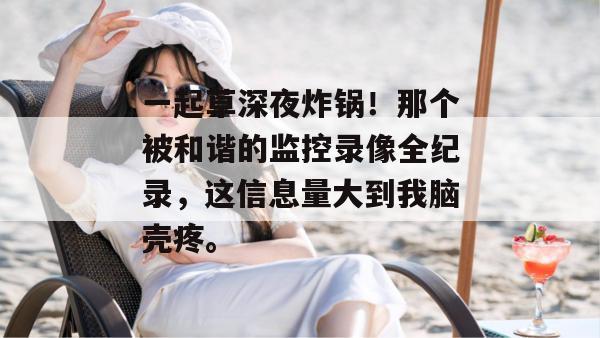 一起草深夜炸锅！那个被和谐的监控录像全纪录，这信息量大到我脑壳疼。  第1张