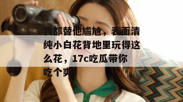 我都替他尴尬，表面清纯小白花背地里玩得这么花，17c吃瓜带你吃个爽！  第1张
