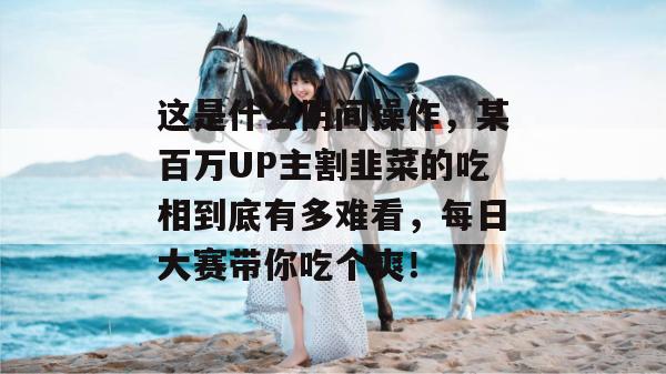 这是什么阴间操作，某百万UP主割韭菜的吃相到底有多难看，每日大赛带你吃个爽！  第1张