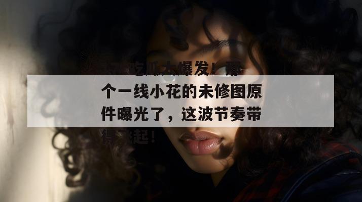 17c吃瓜大爆发!那个一线小花的未修图原件曝光了,这波节奏带得飞起! 第1张 17c吃瓜大爆发!那个一线小花的未修图原件曝光了,这波节奏带得飞起! 第1张