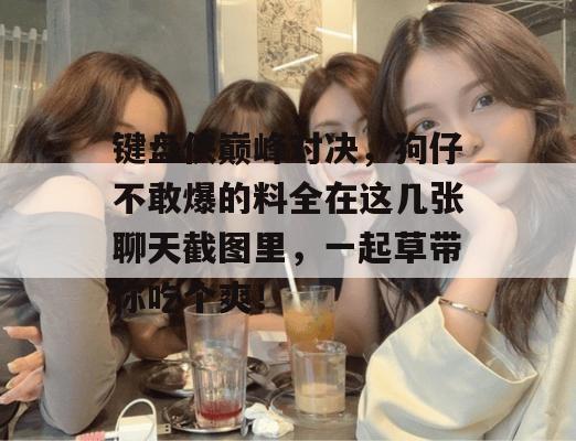 键盘侠巅峰对决,狗仔不敢爆的料全在这几张聊天截图里,一起草带你吃个爽! 第1张 键盘侠巅峰对决,狗仔不敢爆的料全在这几张聊天截图里,一起草带你吃个爽! 第1张
