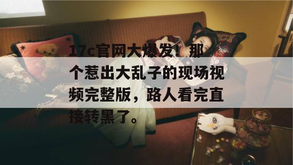 17c官网大爆发！那个惹出大乱子的现场视频完整版，路人看完直接转黑了。  第1张