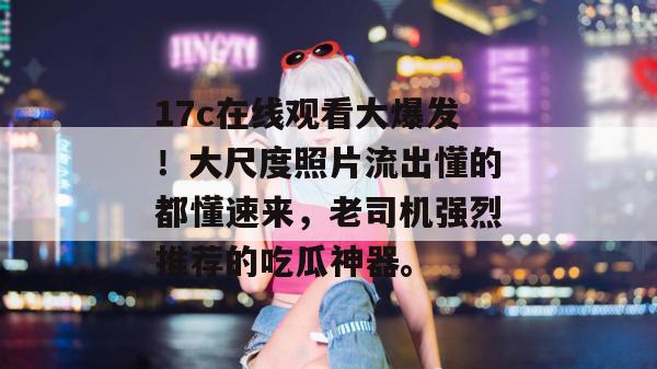 17c在线观看大爆发!大尺度照片流出懂的都懂速来,老司机强烈推荐的吃瓜神器。 第1张 17c在线观看大爆发!大尺度照片流出懂的都懂速来,老司机强烈推荐的吃瓜神器。 第1张