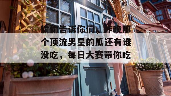 偷偷告诉你们，昨晚那个顶流男星的瓜还有谁没吃，每日大赛带你吃个爽！  第1张